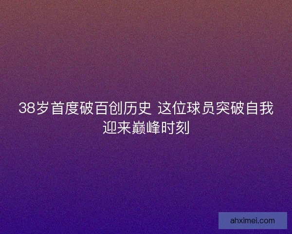 38岁首度破百创历史 这位球员突破自我迎来巅峰时刻