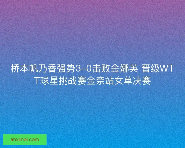 桥本帆乃香强势3-0击败金娜英 晋级WTT球星挑战赛金奈站女单决赛