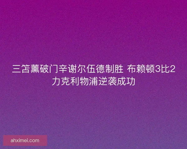 三笘薰破门辛谢尔伍德制胜 布赖顿3比2力克利物浦逆袭成功