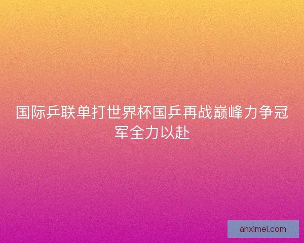 国际乒联单打世界杯国乒再战巅峰力争冠军全力以赴
