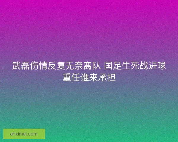 武磊伤情反复无奈离队 国足生死战进球重任谁来承担