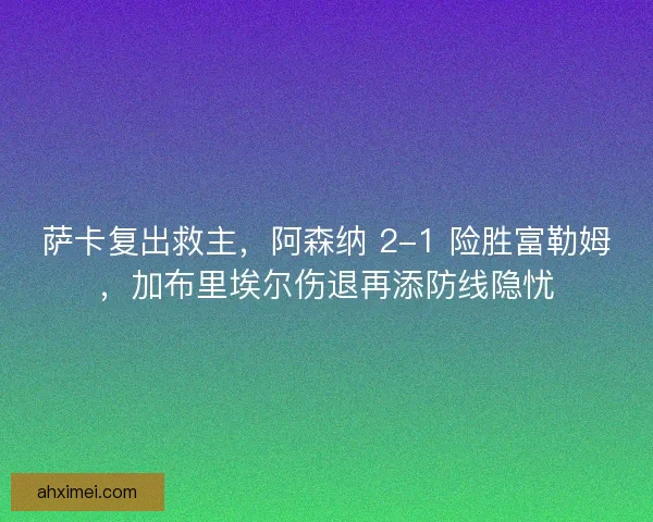萨卡复出救主，阿森纳 2-1 险胜富勒姆，加布里埃尔伤退再添防线隐忧