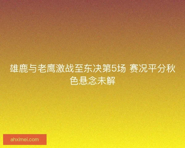 雄鹿与老鹰激战至东决第5场 赛况平分秋色悬念未解