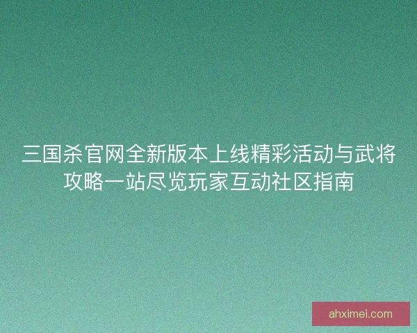 三国杀官网全新版本上线精彩活动与武将攻略一站尽览玩家互动社区指南