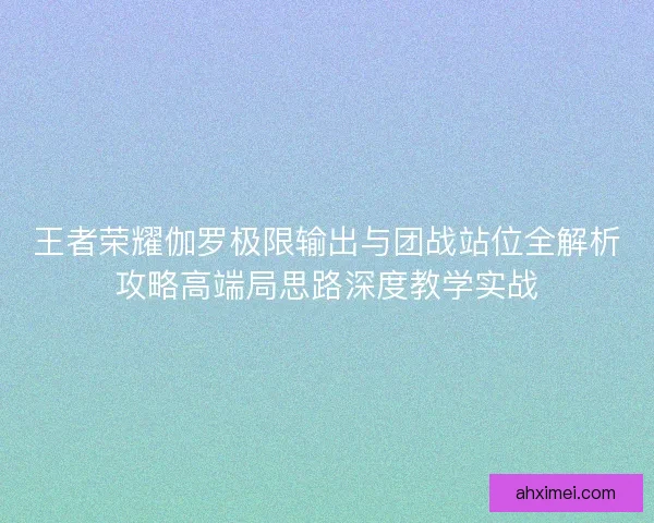 王者荣耀伽罗极限输出与团战站位全解析攻略高端局思路深度教学实战
