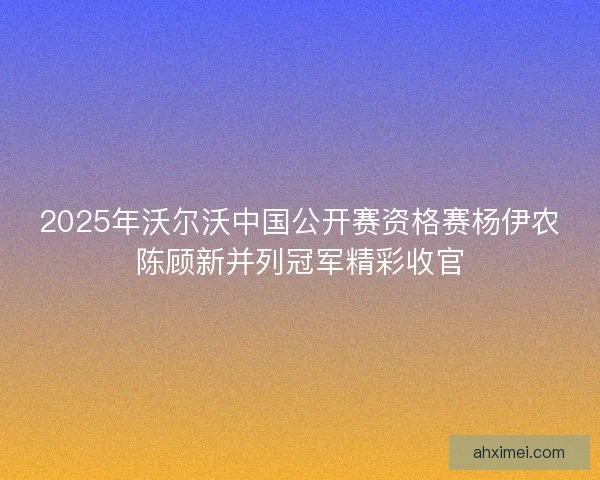 2025年沃尔沃中国公开赛资格赛杨伊农陈顾新并列冠军精彩收官