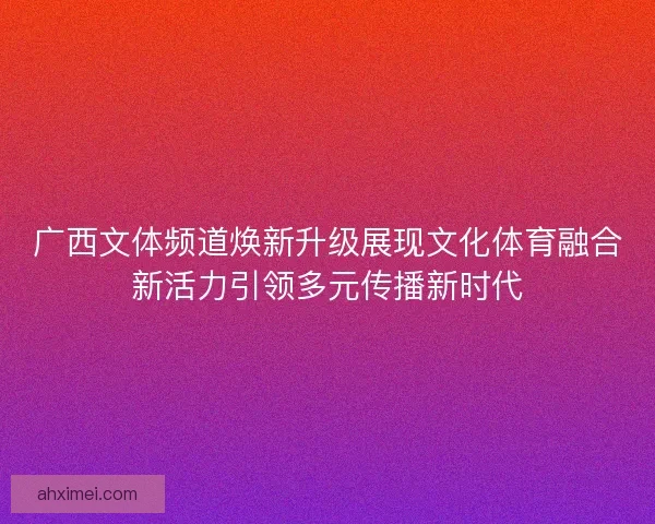 广西文体频道焕新升级展现文化体育融合新活力引领多元传播新时代