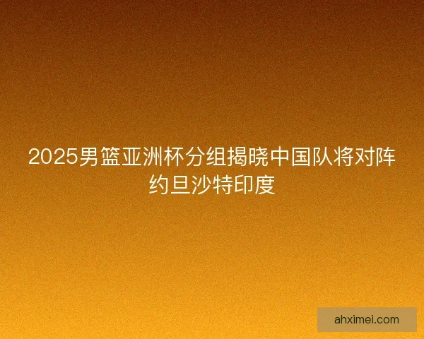 2025男篮亚洲杯分组揭晓中国队将对阵约旦沙特印度