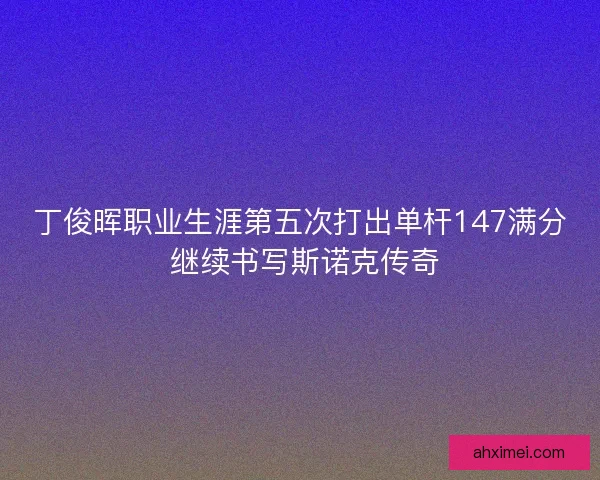 丁俊晖职业生涯第五次打出单杆147满分 继续书写斯诺克传奇