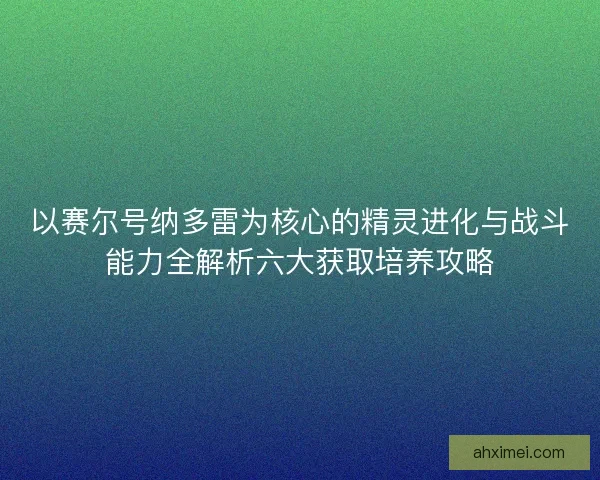 以赛尔号纳多雷为核心的精灵进化与战斗能力全解析六大获取培养攻略