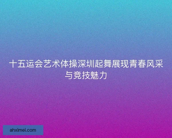 十五运会艺术体操深圳起舞展现青春风采与竞技魅力