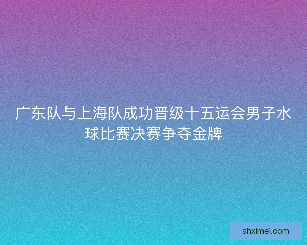 广东队与上海队成功晋级十五运会男子水球比赛决赛争夺金牌