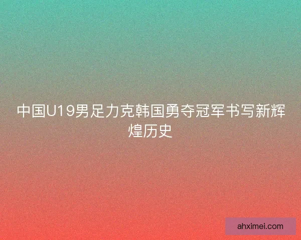 中国U19男足力克韩国勇夺冠军书写新辉煌历史 中国U19男足力克韩国勇夺冠军书写新辉煌历史