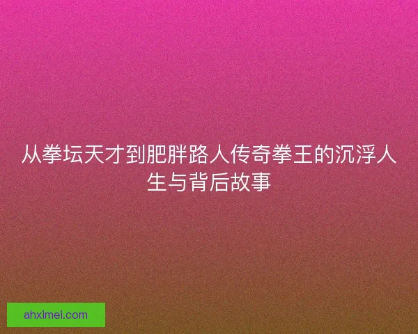从拳坛天才到肥胖路人传奇拳王的沉浮人生与背后故事