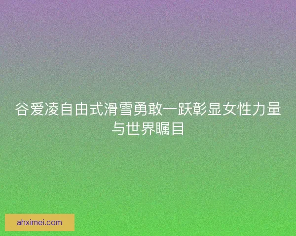 谷爱凌自由式滑雪勇敢一跃彰显女性力量与世界瞩目 谷爱凌自由式滑雪勇敢一跃彰显女性力量与世界瞩目