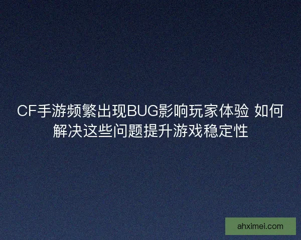 CF手游频繁出现BUG影响玩家体验 如何解决这些问题提升游戏稳定性 CF手游频繁出现BUG影响玩家体验 如何解决这些问题提升游戏稳定性