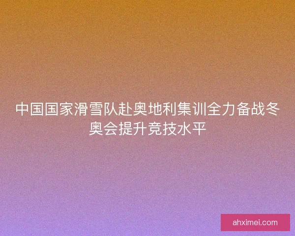 中国国家滑雪队赴奥地利集训全力备战冬奥会提升竞技水平 中国国家滑雪队赴奥地利集训全力备战冬奥会提升竞技水平