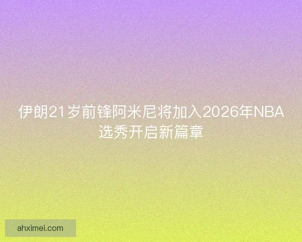 伊朗21岁前锋阿米尼将加入2026年NBA选秀开启新篇章 伊朗21岁前锋阿米尼将加入2026年NBA选秀开启新篇章