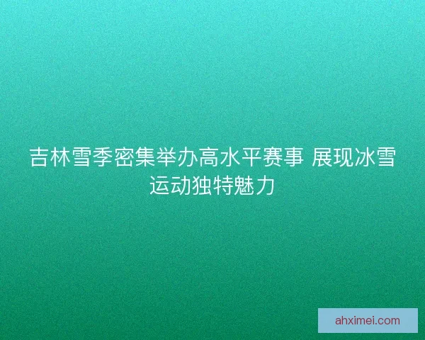 吉林雪季密集举办高水平赛事 展现冰雪运动独特魅力
