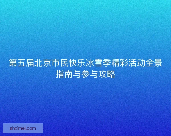 第五届北京市民快乐冰雪季精彩活动全景指南与参与攻略