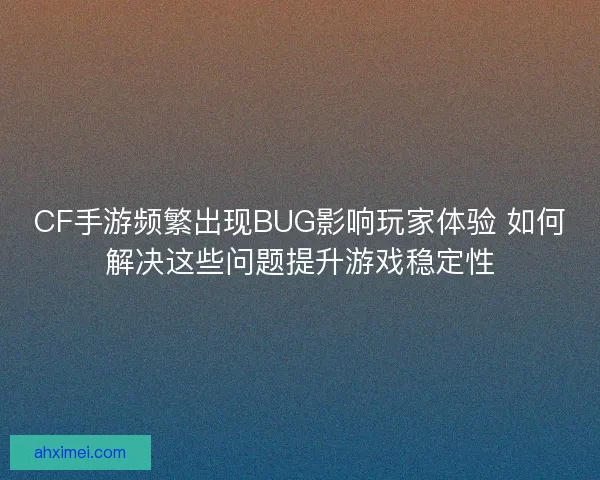 CF手游频繁出现BUG影响玩家体验 如何解决这些问题提升游戏稳定性