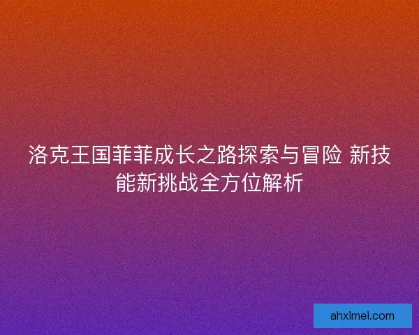 洛克王国菲菲成长之路探索与冒险 新技能新挑战全方位解析