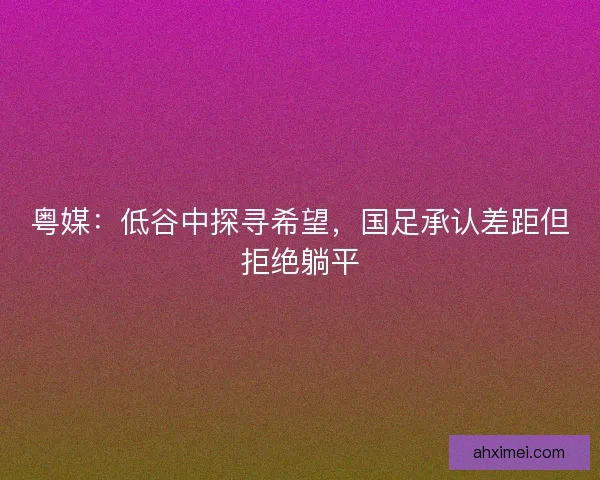 粤媒：低谷中探寻希望，国足承认差距但拒绝躺平