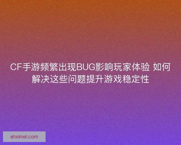 CF手游频繁出现BUG影响玩家体验 如何解决这些问题提升游戏稳定性