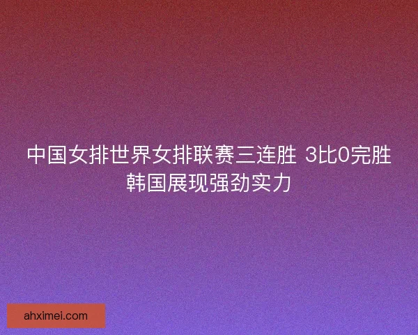 中国女排世界女排联赛三连胜 3比0完胜韩国展现强劲实力