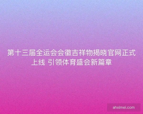 第十三届全运会会徽吉祥物揭晓官网正式上线 引领体育盛会新篇章