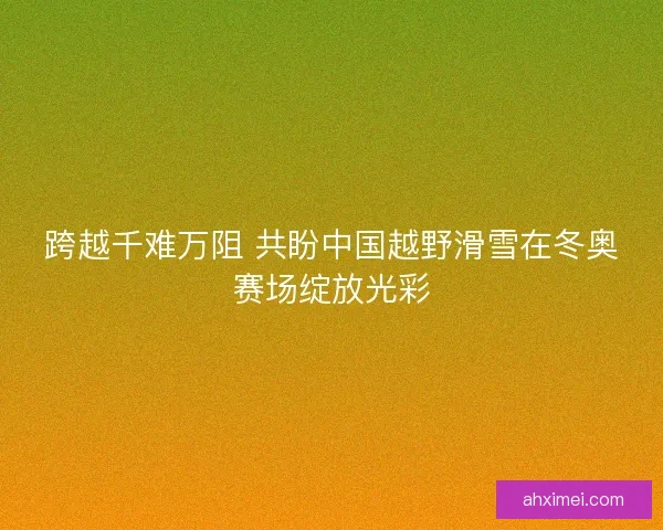 跨越千难万阻 共盼中国越野滑雪在冬奥赛场绽放光彩