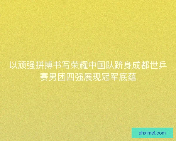 以顽强拼搏书写荣耀中国队跻身成都世乒赛男团四强展现冠军底蕴