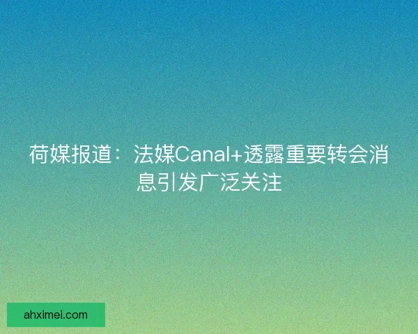 荷媒报道：法媒Canal+透露重要转会消息引发广泛关注