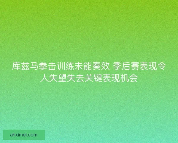 库兹马拳击训练未能奏效 季后赛表现令人失望失去关键表现机会 库兹马拳击训练未能奏效 季后赛表现令人失望失去关键表现机会
